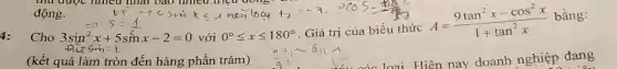 động.
sin -5 (1)/(2) 5sinx-2=0vacute (o)i0^circ leqslant xleqslant 180^circ . Giacute (a) tri cui biacute (hat (e))u thi A=(9tan^2x-cos^2x)/(1+tan^2)x
bằng:
Cho 3sin^2x+5sinx-2=0
(kết quả làm tròn đến hàng phần trǎm)