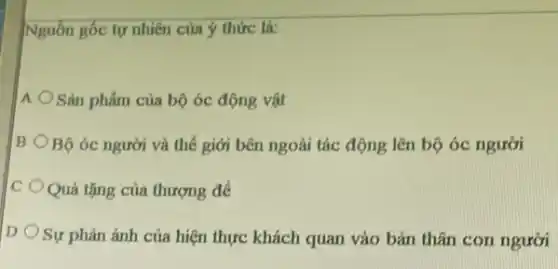 Nguồn gốc tự nhiên của ý thức là:
A Sản phẩm của bộ óc động vật
B Bộ óc người và thế giới bên ngoài tác động lên bộ óc người
C Quà tặng của thượng để
D Sự phản ánh của hiện thực khách quan vào bản thân con người