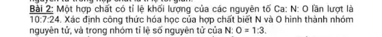 nguyentu trong hợp chut là
Bài 2: Một hợp chất có tỉ lệ khối lượng của các nguyên tố Ca: N:O lần lượt là
10:7:24 . Xác định công thức hóa học của hợp chất biết N và O hình thành nhóm
nguyên tử, và trong nhóm tỉ lệ số nguyên tử của N:O=1:3