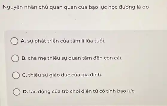 Nguyên nhân chủ quan quan của bạo lực học đường là do
A. sự phát triển của tâm lí lứa tuổi.
B. cha me thiếu sự quan tâm đến con cái.
C. thiếu sự giáo dục của gia đình.
D. tác động của trò chơi điện tử có tính bạo lựC.