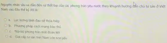 Nguyên nhân sâu xa dẫn đến sự thất bại của các phong trào yêu nước theo khuynh hướng đẳn chủ tư sản ở Việt
Nam vào đầu thế kỷ XX là:
a. Lực lượng lãnh đạo dễ thỏa hiệp
b. Phương pháp cách mạng bảo thủ
c. Nội bộ phong trào mất đoàn kết
d. Giai cấp tư sản Việt Nam còn non yếu