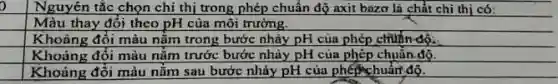 Nguyên tắc chọn chi thị trong phép chuẩn độ axit bazơ là chất chi thị có:
Màu thay đổi theo pH của môi trường.
square 
Khoảng đổi màu nằm trong bước nhảy pH của phép chuận độ.
square 
Khoảng đối màu nằm trước bước nhày pH của phép chuẩn độ.
square 
Khoảng đôi màu nǎm sau bước nhảy pH của phép chuẩm độ.