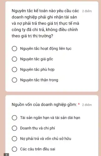 Nguyên tắc kể toán nào yêu cầu các 2 điểm
doanh nghiệp phải ghi nhận tài sản
và nợ phải trả theo giá trị thực tế mà
công ty đã chi trả, không điều chỉnh
theo giá trị thị trường?
Nguyên tắc hoạt động liên tục
Nguyên tắc giá gốc
Nguyên tắc phù hợp
Nguyên tắc thận trọng
Tài sản ngắn hạn và tài sản dài hạn
Doanh thu và chi phí
Nợ phải trả và vốn chủ sở hữu
Các câu trên đều sai
Nguồn vốn của doanh nghiệp gồm: * 2 điểm