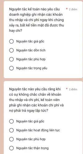 Nguyên tắc kế toán nào yêu cầu
doanh nghiệp ghi nhận các khoản
thu nhập và chi phí ngay khi chúng
xảy ra, bất kể tiền mặt đã được thu
hay chi?
Nguyên tắc giá gốc
Nguyên tắc dồn tích
Nguyên tắc phù hợp
Nguyên tắc trọng yếu
Nguyên tắc nào yêu cầu rằng khi
có sự không chắc chắn về khoản
thu nhập và chi phí, kế toán viên
phải ghi nhận các khoản chi phí và
nợ phải trả ngay lập tức?
Nguyên tắc giá gốc
Nguyên tắc hoạt động liên tục
Nguyên tắc phù hợp
Nguyên tắc thận trọng
2 điểm
2 điểm