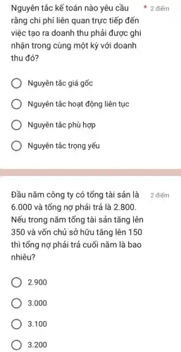 Nguyên tắc kế toán nào yêu cầu
rằng chi phí liên quan trực tiếp đến
việc tạo ra doanh thu phải được ghi
nhận trong cùng một kỳ với doanh
thu đó?
Nguyên tắc giá gốc
Nguyên tắc hoạt động liên tục
Nguyên tắc phù hợp
Nguyên tắc trọng yếu
Đầu nǎm công ty có tổng tài sản là
6.000 và tổng nợ phải trả là 2.800
Nếu trong nǎm tổng tài sản tǎng lên
350 và vốn chủ sở hữu tǎng lên 150
thì tổng nợ phải trả cuối nǎm là bao
nhiêu?
2.900
3.000
3.100
3.200
* 2 điểm
2 điểm