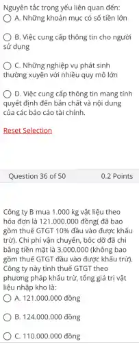 Nguyên tắc trọng yếu liên quan đến:
A. Những khoản mục có số tiền lớn
B. Việc cung cấp thông tin cho người
sử dụng
C. Những nghiệp vụ phát sinh
thường xuyên với nhiều quy mô lớn
D. Việc cung cấp thông tin mang tính
quyết định đến bản chất và nội dung
của các báo cáo tài chính.
Reset Selection
Question 36 of 50
Công ty B mua 1.000 kg vật liệu theo
hóa đơn là 121.000.000 đồng(đã bao
gồm thuế GTGT 10%  đầu vào được khấu
trừ). Chi phí vận chuyển, bộc dỡ đã chi
bằng tiền mặt là 3.000.000 (không bao
gồm thuế GTGT đầu vào được khấu trừ)
Công ty này tính thuế GTGT theo
phương pháp khẩu trừ , tổng giá trị vật
liệu nhập kho là:
A. 121.000.000 đồng
B. 124.000.000 đồng
C. 110.000.000 đồng
0.2 Points