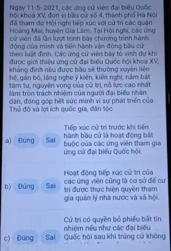 Ngày 11-5-2021 , các ứng cử viên đại biểu Quốc
hội khoá XV, đơn vị bầu cử số 4, thành phố Hà Nội
đã tham dự Hội nghị tiếp xúc với cử trì các quận
Hoàng Mai, huyện Gia Lâm. Tại Hội nghị, các ứng
cử viên đã lần lượt trình bày chương trình hành
động của mình và tiến hành vận động bầu cử
theo luật đinh. Các ứng cử viên bày tỏ vinh dự khi
được giới thiệu ứng cử đại biểu Quốc hôi khoa XV,
khẳng định nều được bầu sẽ thường xuyên liên
hệ, gắn bó, lắng nghe ý kiến, kiến nghị, nám bắt
tâm tư, nguyện vọng của cử tri,nỗ lực cao nhất
làm tròn trách nhiệm của người đai biểu nhân
dân, đóng góp hết sức mình vì sư phát triển của
Thủ đô và lợi ích quốc gia, dân tộc
a) Đúng
Sai
Tiếp xúc cử tri trước khi tiến
hành bầu cử là hoạt động bắt
buộc của các ứng viên tham gia
ứng cử đại biểu Quốc hội.
b) Đúng
Sai
Hoạt động tiếp xúc cử trị của
các ứng viên cũng là cơ sở để cư
trị được thực hiện quyền tham
gia quản lý nhà nước và xã hội.
Cử tri có quyền bỏ phiếu bất tín
nhiệm nếu như các đai biểu
Quốc hội sau khi trúng cử không