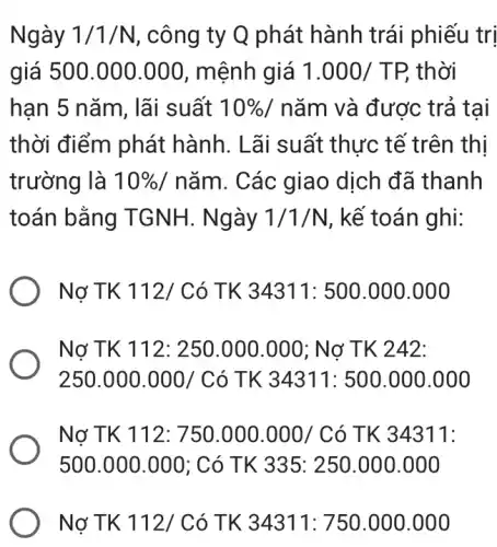 Ngày 1/1/N , công ty Q phát hành trái phiếu I tri
giá 500.000 .000, mệnh giá 1.000/TP, thời
han 5 nǎm, lãi suất 10%  / nǎm và được : trả tai
thời điểm phát hành. Lãi suất thực tế trên thị
trường là 10% /ncheck (a)m . Các giao dịch đã thanh
toán bằng TGNH. Ngày 1/1/N , kế toán ghi:
Nợ TK 112/ Có TK 34311: 500 .000.000
Nợ TK 112: 250 .000.000; Nợ TK 242:
250.000.000/Cacute (o)TK34311:500.000.00
Nợ TK 112:750.000.000/C ó TK 34311:
500.000.000 ; Có TK 335: 250.000.00 o
Nợ TK 112/Có TK 34311:750.000.000