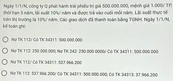 Ngày 1/1/N công ty Q phát hành trái phiếu trị giá 500.000.000 mệnh giá 1.000/TP,
thời hạn 5 nǎm,lãi suất 10%  / nǎm và được trả vào cuối mỗi nǎm . Lãi suất thực tế
trên thị trường là 10% /ncheck (a)m Các giao dịch đã thanh toán bằng TGNH.Ngày 1/1/N
kế toán ghi:
Nợ TK 112/ Có TK 34311: 500.000 .000
Nợ TK 112: 250 .000.000; Nợ TK 242: 250.000.0000/Cacute (o) TK 34311:500.000.000
Nợ TK 112/ Có TK 34311: 537.966200
Nợ TK 112: 537.966.200/Cacute (o) TK 34311: 500.000 .000; Có TK 34313:37.966.200