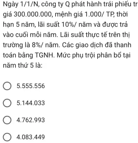 Ngày 1/1/N , công ty Q phát hành trái phiếu tr
giá 300.000 .000, mệnh giá 1.000/TP, thời
han 5 nǎm, lãi suất 10%  / nǎm và được trả
vào cuối mỗi nǎm. Lãi suất : thực tế trên thị
trường là 8% /ncheck (a)m . Các giao dịch đã thanh
toán bằng TGNH. Mức phụ trội phân bổ tai
nǎm thứ 5 là:
5.555.556
5.144.033
4.762.993
4.083449