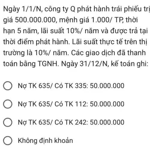 Ngày 1/1/N , công ty Q phát hành trái phiếu trị
giá 500.000 .000, mệnh giá 1.000/TP, thời
hạn 5 nǎm, lãi suất 10%  / nǎm và được trả tai
thời điểm phát hành. Lãi suất thực tế trên thị
trường là 10% /ncheck (a)m . Các giao dịch đã thanh
toán bằng TGNH. Ngày 31/12/N , kế toán ghi:
) Nợ TK 635/0 Có TK 335:50.000.000
) Nơ TK 635/C ó TK 112:50.000.000
) Nơ TK 635/C ó TK 242: 50.000 .000
Không định khoản