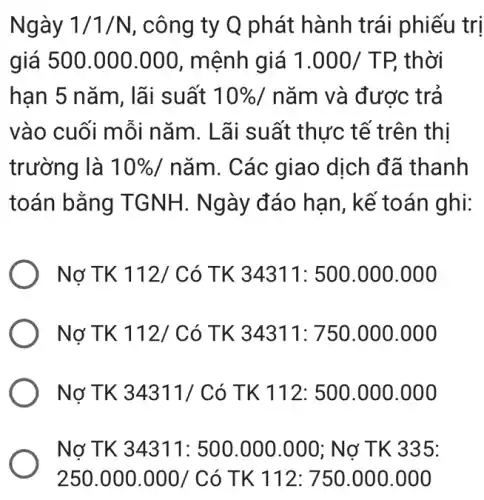 Ngày 1/1/N , công ty Q phát hành trái phiếu trị
giá 500.000 .000, mệnh giá 1.000/TP, thời
han 5 nǎm, lãi suất 10%  / nǎm và được : trả
vào cuối mỗi nǎm. Lãi suất thực tế trên thị
trường là 10% /ncheck (a)m . Các giao dịch đã thanh
toán bằng TGNH. Ngày đáo hạn, kế toán ghi:
Nợ TK 112/ Có TK 34311: 500 .000.000
) Nợ TK 112/( có TK 34311: 750 .000.000
Nợ TK 34311/Có TK 112: 500 .000.000
Nợ TK 34311 : 500.000.000; Nơ TK 335:
250.000.000/C 6 TK 112: 750.000 .000