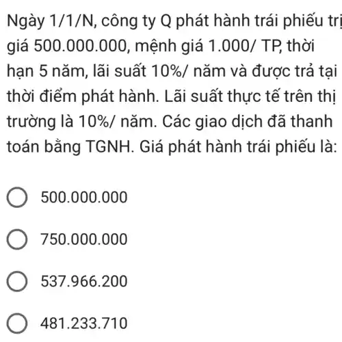 Ngày 1/1/N , công ty Q phát hành trái phiếu tri
giá 500.000 .000, mệnh giá 1.000/TP, thời
han 5 nǎm, lãi suất 10%  / nǎm và được trả tai
thời điểm phát hành. Lãi suất thực tế trên thị
trường là 10%  / nǎm. Các giao dịch đã thanh
toán bằng TGNH. Giá phát hành trái phiếu là:
500.000 .000
750.000.000
537.966.200
481.233.710