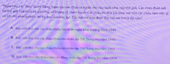 "Ngày nay, các cháu là nhi đông, ngày sau các cháu là người chủ của nước nhà của thế giới. Các cháu đoàn kết
thì thế giới hoà bình và dân chủ, sẽ không có chiến tranh Các cháu thi đua tuỳ theo sức của các cháu, làm việc gì
có ích cho kháng chiến thì thi đua làm việc ấy". Câu hỏi nói trên được Bác Hồ nói trong dịp nào?
A. Bác viết thư cho các cháu thiếu nhi nhân ngày khai trường 05/9/1945
B. Bác viết thư cho các cháu thiếu nhi nhân dịp Tết Trung thu nǎm 1945
C. Bác viết thư cho các cháu thiếu nhi nhân dịp Tết Trung thu nǎm 1951
D. Bác viết thư cho thiếu niên nhi đồng nhân dịp Tết Trung thu nǎm 1954