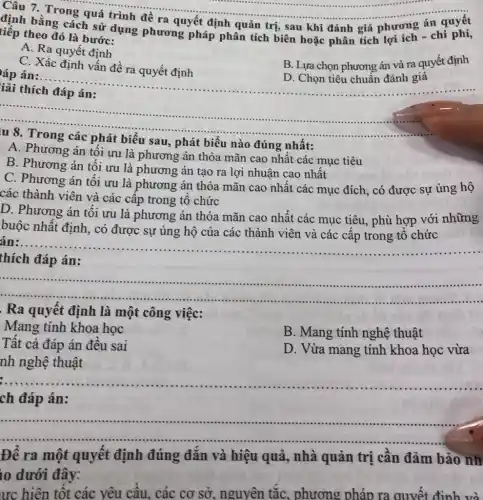 __
định bằng các quá trình đề ra quyết định quản trị,sau khi đánh giá phương án quyết
phương pháp phân tích biên hoặc phân tích
tiếp theo đó là bước:
A. Ra quyết định
C. Xác định vấn đề ra quyết định
B. Lựa chọn phương án và ra quyết định
__
D. Chọn tiêu chuẩn đánh giá
áp án:......
__
......................................................................
sau, phát biểu nào đúng nhất:
A. Phương án tối ưu là phương án thỏa mãn cao nhất các mục tiêu
B. Phương án tối ưu là phương án tạo ra lợi nhuận cao nhất
C. Phương án tối ưu là phương án thỏa mãn cao nhất các mục đích, có được sự ủng hộ
các thành viên và các cấp trong tổ chức
D. Phương án tối ưu là phương án thỏa mãn cao nhất các mục tiêu, phù hợp với những
buộc nhất định, có được sự ủng hộ của các thành viên và các cấp trong tổ chức
án:....
__
đáp án:
__
https://www.
Ra quyết định là một công việc:
Mang tính khoa học
Tất cả đáp án đều sai
B. Mang tính nghệ thuật
D. Vừa mang tính khoa học vừa
nh nghệ thuật
__
ch đáp án:
__
https://www.ninethe.him...............................................
Để ra một quyết định đúng đẳn và hiệu quả, nhà quản trị cần đảm bảo nh
10 dưới đây:
ưc hiện tốt các yêu cầu, các cơ sở, nguyên tắC., phương pháp ra quyết định và