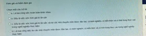 Định giá và thẩm định giá:
Chọn một câu trả lời:
a. Là hai công việc hoàn toàn khác nhau
b. Đều là việc ước tính giá trị tài sản
c. Đều là việc ước tính giá trị tài sản; và do các nhà chuyên môn được đào tạo, có kinh nghiệm, có kiên thức và có tính trung thực cao
trong nghề nghiệp thực hiện
d. Là loại công việc do các nhà chuyên môn được đào tạo, có kinh nghiệm có kiến thức và có tính trung thực cao trong nghề nghiệp
thực hiện