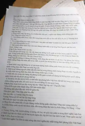 đánh gije độc đảo.chưa từng có ở giai đoạn trước và sau đó trong lịch sử chống ngoại xâm của dân
tốc
Câu 4: Đọc đoan tư liệu sau đây:
Nǎm 1075, trước những hành động chuẩn bị xâm lược Đại Việt của nhà Tổng, nhà Lý thực hiện kế
sách "tiền phát chế nhân", bắt ngờ tấn công vào vùng tập kết của quân địch ở Quảng Đông và Quảng
Tày (Trung Quốc), sau đỏ nhanh chóng nút quân về nước, chuẩn bị khǎng chiến. Nǎm 1076, quân
Tống tiến vào Đại Việt nhưng bị chặn lại ở phòng tuyến sông Như Nguyệt (Bắc Ninh ngày nay).
Nam 1077, Lý Thường Kiệt bắt ngờ cho quân vượt sông, tần công vào doanh trại địch. Quân Tống
thiệt hại nạng.
a. Doan trich cung cấp thông tin về điền biển, kết quả.ý nghĩa cuộc kháng chiến chống quân xâm
lược Tổng của vương triều Lý
b. Cuộc khàng chiến được nhắc đến trong đoạn trích diễn ra vào cuối thế kì X, do Lý Thường Kiệt
lành đạo
c. Một trong nhung mục đích của kế sách "tiền phát chể nhân" là nhằm kéo dài thời gian chuẩn bị
cho cuộc kháng chiến của ta
d. Trận quyết chiến chiến lược của cuộc kháng chiến diễn ra tại sông Như Nguyệt.phí bắc kinh
thành Thàng Long
Câu 3: Đọc đoạn tư liệu sau đây:
Triều Hồ quả chủ trọng vào việc xây dựng các phòng tuyển quân sự và lực lượng quân đội chính
quy. Trong chiến đấu (chống quân Minh xâm lược), chủ yếu phòng ngự, cổ thù trong các thành Đa
Bang. Đông Đô (Hà Nội), Tây Đô (Thanh Hóa).
Triều Nguyễn không có đường lỗi kháng chiến đúng đắn lại thiên về chủ hòa. Các phong trào kháng
chiến chồng Pháp của nhân dân ta tuy diễn ra quyết liệt nhưng thiếu sự lãnh đạo thống nhất của triều đình
a. Đoạn trích cung cấp thông tin về quả trình kháng chiến chống quân Minh của triều Hồ và kháng
chiến chồng thực dân Pháp của triều Nguyễn
b. Một trong nhùng nguyên nhân dẫn đến thất bại trong kháng chiến chồng Pháp của triều Nguyễn là
do triều đình không lãnh đạo nhân dân kháng chiến ngay từ đầu
c. Triều Hồ chủ trọng xây dựng các phòng tuyến quân sự kiền cổ nhưng lại không kiên quyết chống
quân Minh nên đã nhanh chóng thất bại
d. Từ thể kì XI đến thể kỉ XIX có hai triều đại phong kiến Việt Nam đã thất bại trong cuộc kháng
chiến chống ngoại xâm.đề nước ta rơi vào ách thống trị của ngoại bang
Câu 6: Đọc đoạn trích sau đây trong bài thơ "Bình Ngô đại cảo" (Nguyễn Trãi):
"Ninh Kiều máu chày thành sông, hôi tanh muôn dặm
Tốt Động thây phơi đầy nội, thổi để nghìn thu
Tâm phúc giặc, Trần Hiệp phải bêu đầu
Sâu mọt dân, Lý Lượng cũng bò mạng
Vương Thông gỡ rồi mà lừa lại càng bừng
Mã Anh cứu nguy mà giận càng thêm dư"
a. Đoạn thơ trên phản ảnh về cuộc kháng chiến chống quân xâm lược Tổng của vương triều Lý
b. Chiến thẳng quân sự nồi bật được nhắc đến trong đoạn thơ trên là chiến thẳng Tốt Động - Chúc
Động
c. Vurong Thông, Mã Anh là những vị tưởng chì huy tài giỏi của quân ta trong khởi nghĩa Lam Son
d. Bình Ngô đại cáo được coi là bàn tuyên ngôn độc lập thứ hai của nước ta sau "Nam quốc sơn hà"
Câu 7: Đọc đoạn tư liệu sau:
" Cuộc khởi nghĩa Tây Sơn là cuộc nồng dân khởi nghĩa duy nhất trong thời phong kiến Việt Nam