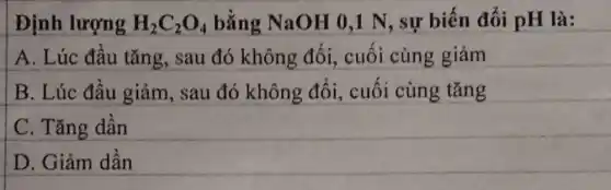 Định lượng H_(2)C_(2)O_(4) bằng NaOH 0,1 N, sự biến đổi pH là:
A. Lúc đầu tǎng, sau đó không đổi,cuối cùng giảm
B. Lúc đầu giảm , sau đó không đổi, cuối cùng tǎng
C. Tǎng dần
D. Giảm dần