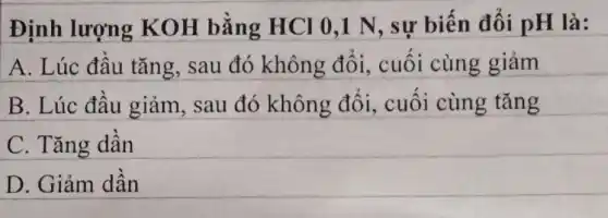 Định lượng KOH bằng HCI 0,1 N , sự biến đổi pH là:
A. Lúc đầu tǎng sau đó không đổi, cuối cùng giảm
B. Lúc đầu giảm, sau đó không đổi,cuối cùng tǎng
C. Tǎng dần
D. Giảm dần