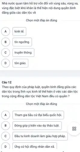 Nhà nước quan tâm hỗ trợ vốn đối với vùng sâu, vùng xa,
vùng đặc biệt khó khǎn là thể hiện nội dung quyền bình
đẳng giữa các dân tộc ; về
Chọn một đáp án đúng
A kinh tế.
A
B tín ngưỡng. B
C truyền thông.
D tôn giáo.
v
Câu 12
Theo quy định của pháp luật, quyền bình đẳng giữa các
dân tộc trong lĩnh vực kinh tế thể hiện ở việc các dân tộc
trong cộng đồng dân tộc Việt Nam đều có quyền ?
Chọn một đáp án đúng
A A
Tham gia bầu cử đại biểu quốc hội.
B Đóng góp ý kiến vào dự thảo luật. D
C Đầu tư kinh doanh làm giàu hợp pháp. v
D
Ứng cử hội đồng nhân dân xã.