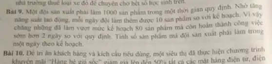 nhà trường thuê loại xe đỏ để chuyên chờ hết số học sinh tren.
Bài 9. Một đội sản xuất phải làm 1000 sản phẩm trong một thời gian quy định
nǎng suất lao động.mỗi ngày đội làm thêm được 10 sản phẩm so với kế hoạch. Vì vậy
chẳng những đã làm vượt mức kế hoạch 80 sản phẩm mà còn hoàn thành công việc
sớm hơn 2 ngày so với quy định Tính số sản phẩm mà đội sản xuất phải làm trong
một ngày theo kế hoach.
Bài 10. Để tri ân khách hàng và kích cầu tiêu dùng một siêu thị đã thực hiện chương trinh
khuyến mãi "Hàng hè giá sốc" giảm giá lên đến 50%  tất cả các mặt hàng điện tử. điện