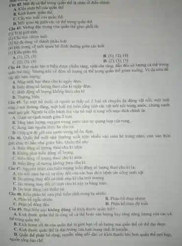 nhau chong .
Câu 42.Mât độ cá thể trong quần thể là nhân tố điều chỉnh:
A. Kiểu phân bố của quần thể.
B. Kícl thướ c quần thể.
C. Cấu trú : tuổi của quần thể.
D.Mối quan hệ : giữa các cá thể trong quần thể.
Câu 43 . Những đǎc trưng của quần thể giao phối là:
(1) Tỉ lệ giới tính.
(2) Câu trúc nhóm tuổi.
(3) Sư đa dạng về thành phần loài.
(4) Đặ c trưng về mối quan hệ dinh dưỡng giữa các loài.
(5) Kiểu phân bố.
B. (1),(2), (4)
A. (1). (2)(5)
C. (2), (3)(4)
D. (2),(4), (5)
Câu 44.Ban ngày tảo ở biển được : chiếu sáng , sinh sản tǎng, dẫn đến số lượng cá thể trong
quần thể tǎng.Nhưng khi về đêm số lương cá thể trong quần thể giảm xuống.Ví dụ trên đề
cập đến hiên tượng:
A. Nhịp sinh hoc theo ch kì ngày đêm.
B. Biến đông số lượng theo chu kì ngà y đêm.
C. Biến động số lương không theo chu kì.
D. Thường biến.
Câu 45 . Tại một hồ nuôi cá người ta thấy có 2 loài cá chuyên ǎn động vật nổi, một loài
sống ở nơi thoáng đãng, một loài thì luôn sống nhờ các vật trôi nổi trong nước . chúng canh
tranh ga y gắt.Người ta tiến hành thả vào hô mô t ít rong với mục đíc h chính là:
A. Giảm sư canh tranh giữa 2 loài.
B. Tǎng hàm lượng oxygen trong nước nhờ sự quang hợp của rong.
c Rong làm nguồn thức ǎn cho cá.
D. Giúp giữ độ pH của nước trong hồ ổn định.
Câu 46 . Quần thể ruồi nhà thường xuất hiên nhiều vào mùa hè trong nǎm, còn vào thời
gian khác thì hầu như giảm hã n. Quần thể này:
A. Biến động số lượng theo chu kì nǎm.
B. Khôn phải biến động số lương.
C. Biến đông số lượng theo chu kì mùa.
D. Biến đông số lượng không theo chu kì.
Câu 47 . Nguyên nhân của hiên tượng biến đông số lượng theo chu kì là:
A. Do mỗi nǎm lai có sự thay đối của các loại dịch bệnh tấn công sinh vật.
B. Do những thay đôi có tính chu kì của mô trường
C. Do những thay đối có tính chu kì xảy ra hàng nǎm.
D. Do ho t động của thiên tai.
Câu 48.. Kiểu phân bố nào phố biến nhất trong tự nhiên:
A. Phân bó ngâu nhiên
B. Phân bố theo nhóm
C. Phân bố đồng đều
D. Phân bố theo đô tuổi
Câu 49 . Phát biểu nào không đúng về kích thước quần thể?
A. Kich thướ c quân thể là tông sô cá thê hoǎc sản lượng hay tổng nǎng lượng của các cá
thể trong quần thể.
B. Kich thước tối đa của quần thể là giới hạn về số lượng mà quầr thể có thể đạt đượC.
C. Kíc h thước quần thể là đ:ác trưng của loài mang tính di truyền.
D. Quần thể phâ in bố rông,nguồn sống dồi dào có kich thước lớn hơn quần thể nơi hẹp,
nguồn sống han chế.
