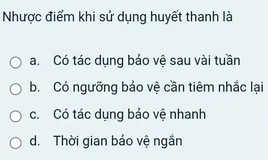 Nhược điểm khi sử dụng huyết thanh là
a. Có tác dụng bảo vệ sau vài tuần
b. Có ngưỡng bảo vệ cần tiêm nhắc lai
c. Có tác dụng bảo vê nhanh
d. Thời gian bảo vệ ngắn