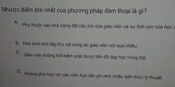 Nhược điểm lớn nhất của phương pháp đàm thoại là gì ?
A.
Phụ thuộc vào khả nǎng đặt câu hỏi của giáo viên và sự tích cực của học s
B. Học sinh khó tiếp thu nội dung do giáo viên nói quá nhiều.
C. Giáo viên.không thể kiểm soát được tiến độ dạy học trong lớp.
D. Không phù hợp với các môn học cần ghi nhớ nhiều kiến thức lý thuyết.