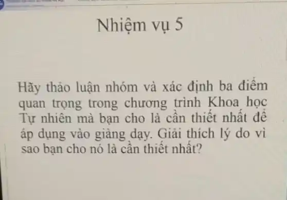 Nhiệm vụ 5
Hãy thảo luận nhóm và xác định ba điểm
quan trọng trong chương trình Khoa hoc
Tự nhiên mà bạn cho là cần thiết nhất đê
áp dụng vào giảng dạy. Giải thích lý do vì
sao bạn cho nó là cần thiết nhất?