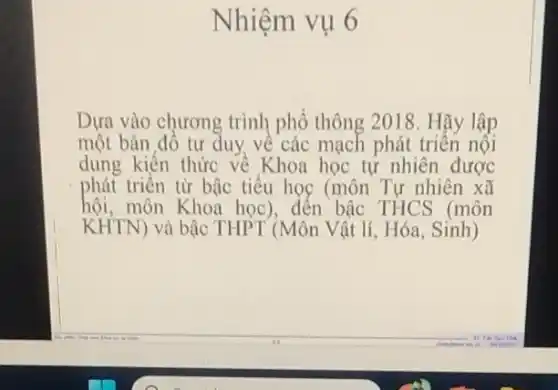 Nhiệm vụ 6
Dựa vào chương trình phổ thông 2018. Hãy lập
một bản đồ tư duy về các mạch phát triển nội
dung kiến thức về Khoa học tự nhiên được
phát triển từ bậc tiểu học (môn Tự nhiên xã
hội, môn Khoa học), đến bậc THCS (môn
KHTN) và bậc THPT (Môn Vật lí, Hóa Sinh)