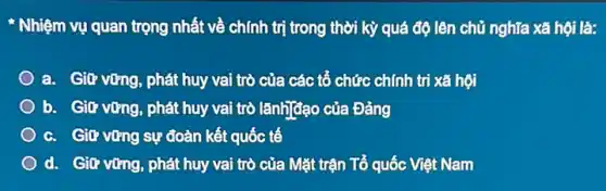 Nhiệm vụ quan trọng nhất về chính trị trong thời kỳ quá độ lên chủ nghĩa xã hội là:
a. Giữ vững, phát huy vai trò của các tổ chức chính tri xã hội
b. Giữ vững, phát huy vai trò lãnh]đạo của Đảng
c. Giữ vững sự đoàn kết quốc tế
d. Giữ vững, phát huy vai trò của Mặt trận Tổ quốc Việt Nam