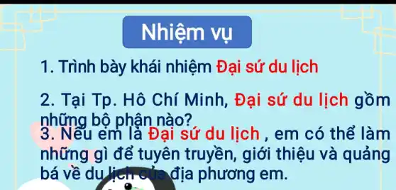 Nhiệm vu
1. Trình bày khái nhiệm Đại sứ du lịch
2. Tại Tp. Hô Chí Minh,Đại sứ du lịch gồm
những bộ phân nào?
3. Nếu em là Đại sứ du lịch , em có thể làm
những gì để tuyên truyền, giới thiệu và quảng
bá về du	địa phương em.