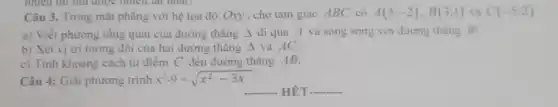 nhiêu thì thu được nhiêu hai nhất .
Câu 3. Trong mặt phẳng với hệ tọa độ Oxy, cho tam giác ABC có A(5;-2),B(3;1) và C(-5;2)
a) Viết phương tổng quát của đường thẳng Delta  đi qua A và song song với đường thẳng BC.
b) Xét vị tri tương đối của hai đường thẳng Delta  và AC.
c) Tinh khoảng cách từ điểm C đến đường thẳng AB.
Câu 4: Giải phương trình x^2-9=sqrt (x^2-3x)
__ HÉT __