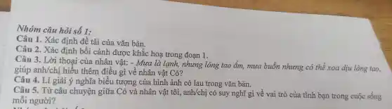 Nhóm câu hỏi số 1:
Câu 1.Xác định đề tài của vǎn bản.
Câu 2.Xác c định bối cản h được khắc hoạ trong đoan 1.
Câu 3.Lời thoại của nhâr l vật:- Mua là l anh nhur g lòng tao , ấm ,muc buồn nhung có thể xoc a dịu lòn g tao,
giúp anh/chi hiểu thêm điều 1 gì về nh ân vật Có?
Câu 4. Lí giải ý ng hĩa biểu tượng của hình ảnh cỏ lau trong vǎn bản.
Câu 5.Từ câu 1 chuyên giữ a Có và .nh ân vật tôi,anh/cl ai có suy 1 nghĩ gì về vai trò của tình bạ n trong cuộc sống
mỗi người?