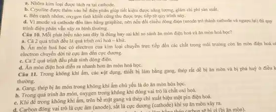 a. Nhôm kim loại được tách ra tại cathode.
b. Cryolite được thêm vào bể điện phân giúp tiết kiệm được nǎng lượng, giảm chi phí sản xuất.
c. Bên canh nhôm, oxygen tinh khiết cũng thu được trực tiếp từ quy trình này.
d. Vì anode và cathode đều làm bằng graphite nên nếu đổi chiều dòng điện (anode trở thành cathode và ngược lại) thì quy
trình điện phân vẫn xảy ra bình thường.
Câu 10. Mỗi phát biểu nào sau đây là đúng hay sai khi so sánh ǎn mòn điện hoá và ǎn mòn hoá hoc?
a. Cả 2 quá trình đều là quá trình oxi hoá - khử.
b. Ăn mòn hoá học có electron của kim loại chuyển trực tiếp đến các chất trong môi trường còn ǎn mòn điện hoá c
electron chuyển dời từ cực âm đến cực dương.
c. Cả 2 quá trình đều phát sinh dòng điện.
d. Ăn mòn điện hoá diễn ra nhanh hơn ǎn mòn hoá học.
Câu 11. Trong không khí ẩm,các vật dụng,thiết bị làm bằng gang, thép rất dễ bị ǎn mòn và bị phá huỷ ở điều k
thường.
a. Gang, thép bị ǎn mòn trong không khí ẩm chủ yếu là do ǎn mòn hóa học.
b. Trong quá trình ǎn mòn,oxygen trong không khí đóng vai trò là chất oxi hoá.
c. Khi để trong không khí ẩm trên bề mặt gang và thép chỉ xuất hiện một pin điện hoá.
d. Carbon đóng vai trò là cực âm (anode), sắt là cực dương (cathode) khi sự ǎn mòn xảy ra.