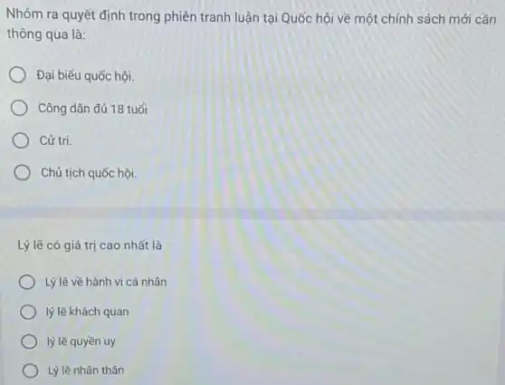 Nhóm ra quyết định trong phiên tranh luận tại Quốc hội về một chính sách mới cần
thông qua là:
Đại biểu quốc hội.
Công dân đủ 18 tuổi
Cứ tri.
Chủ tịch quốc hội.
Lý lẽ có giá trị cao nhất là
Lý lẽ về hành vi cá nhân
lý lẽ khách quan
lý lẽ quyền uy
Lý lẽ nhân thân