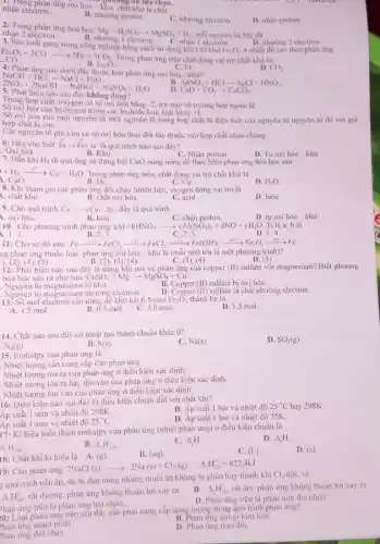 nhận electron. nhận electron ứng oxi hoá-khu chả an lựa chon.
B. nhường proton.
C. nhương electron
D. nhận proton
2: Trong phản ứng hoá hoc:
Mg+H_(2)SO_(4)arrow MgSO_(4)+H_(2) mỗi nguyên từ Mg đã nhận 2 electron
C. nhận 1 electron.
B. nhương 1 electron.
3. Sản xuất gang trong công nghiệp bằng cách sử dụng khí CO khử
Fe_(2)O_(3)
D. nhường 2 electron
ở nhiệt độ cao theo phản ứng
Fe_(2)O_(3)+3COarrow 2Fe+3CO_(2)
Trong phản ứng trên chất đóng vai trò chất khừ là
C. Fe.
B. Fe_(2)O_(3).
4: Phân ứng nào dưới đây thuộc loại phân ứng oxi hóa - khư?
D. CO_(2).
NaOH+HClarrow NaCl+H_(2)O. 2NO_(2)+2NaOHarrow NaNO_(3)+NaNO_(2)+H_(2)O.
AgNO_(3)+HClarrow AgCl+HNO_(3)
5: Phát biểu nào sau đây không dùng?
CaO+CO_(2)arrow CaCO_(3)
Trong hợp chất, oxygen có số oxi hóa bằng -2 trừ một số trường hợp ngoại lệ
SO Oxi hóa của hydrogen trong các hydride kim loại bằng +1,
Số oxi hóa của một nguyên tử một nguyên tố trong hợp chất là diện tích của nguyên từ nguyên tố đó với già
hợp chất là ion.
Các nguyên tố phi kim có số oxi hóa thay đối tùy thuộc vào hợp chất chứa chúng.
6: Hãy cho biết Fearrow Fe+1
c là quá trình nào sau dây?
. Oxi hóa
B. Khùr.
D. Tự oxi hóa-khử.
7. Dẫn khi H_(2) đi qua ống sứ dựng bột CuO nung nóng để thực hiện phản ứng hóa học saw
C. Nhận proton
+H_(2)xrightarrow (t^circ )Cu+H_(2)O Trong phản ứng trên chất đóng vai trò chất khừ là
CuO.
B. H_(2)
C. Cu.
8. Khi tham gia các phản ứng đốt cháy nhiên liệu, oxygen đóng vai trò là
D. H_(2)O
1. chất khứ.
B. chất oxi hóa.
C. acid
D. base
9. Cho quá trình Cu Cuarrow Cu+2e đây là quá trình
1. oxi hóa.
B. khir.
C. nhận proton
aAl+bHNO_(3)arrow cAl(NO_(3))_(3)+dNO+cH_(2)O
D. tư oxi hóa -khir
Tỉ lệ a: b là
10. Cho phương trình phàn ứng
B. 2:3
1. 1:3
C. 2:5
D. 1:4
11: Cho sơ đồ sau: Fexrightarrow ((1)))FeCl_(3)xrightarrow ((2))FeCl_(2)xrightarrow ((15))Fe(OH)_(2)xrightarrow ((4))Fe_(2)O_(3)xrightarrow ((5))Fe
ng phản ứng thuộc loại phản ứng oxi hóa - khử là (mỗi mũi tên là một phương trình)?
B. (2), (3), (4)	C. (3). (4)	D. (3)
).(2), (4), (5)
12: Phát biểu nào sau đây là đúng khi nói về phản ứng của copper (II) sulfate với magnesium? Biết phương
hoá học xảy ra như sau: CuSO_(4)+Mgarrow MgSO_(4)+Cu.
. Nguyên tứ magnesium bị khư.
. Nguyên tử magnesium nhường electron.
B. Copper (II) sulfate b oxi hóa.
D. Copper (II) sulfate là chất nhường electron.
13: Số mol electron cần dùng để khử hết 0,5 mol Fe_(2)O_(3) thành Fe là
D. 1,5 mol.
A. 4.5 mol
B. 0.5 mol.
C. 3.0 mol.
14. Chất nào sau đây có nhiệt tạo thành chuân khác 0?
C. Na(s)
D. SO_(2)(g)
N_(2)(g)
B. S(s)
15. Enthalpy của phản ứng là
. Nhiệt lượng cân cung cấp cho phản ứng
Nhiệt lượng tỏa ra của phản ứng ở điều kiện xác định.
. Nhiệt lượng tỏa ra hay thu vào của phản ứng ở điêu kiện xác định.
Nhiệt lượng thu vào của phản ứng ở điều kiện xác định.
16: Diều kiện nào sau đây là diều kiện chuẩn đối với chất khí?
Áp suất 1 atm và nhiệt độ 298K.
B. Áp suất 1 bar và nhiệt độ 25^circ C hay 298K.
Áp suất 1 atm và nhiệt độ
25^circ C.
D. Áp suất 1 bar và nhiệt độ 25K
17: Kí hiệu biến thiên enthalpy của phản ứng (nhiệt phản ứng) ở điều kiện chuẩn là
D. Delta _(1)H
B. Delta _(1)H_(298)^circ 
C. Delta _(r)H
Delta _(1)H_(298)^circ 
18: Chắt khí kí hiệu là
2NaCl(s)arrow 2Na(s)+Cl_(2)(g) Delta _(1)H_(208)^0=822.4kJ
C.(1)
D. (s)
19: Cho phản ứng:2NaCl (s)
quá trình nấu ǎn. dù bị dun nóng nhưng muối ǎn không bị phân hủy thành khí
Cl_(2) đốc, vì
Delta _(1)H_(2)^0
rất dương, phan ứng không thuận lợi xảy ra.
B. Delta _(1)H_(28)^circ  rất âm, phản ứng không thuận lợi xay ra.
hàn ứng trên là phan ứng toa nhiệt.
D. Phàn ứng trên là phàn ứng thu nhiệt
:0: Loại phản ứng nào sau đáy cân phải cung cấp nǎng lượng trong quá trình phản ứng?
B. Phan ứng tạo g kim loại
hàn ứng nhiệt phân.
D. Phan ứng trao đôi.
hàn ứng dốt cháy.