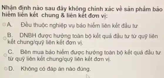 Nhân đinh nào sau đây không chính xác về sản phẩm bảo
hiểm liền kết chung & liên kết đơn vi:
OA. Đều thuộc nghiệp vụ bảo hiểm liên kết đầu tư
B. DNBH được hưởng toàn bộ kết quả đầu tư từ quỹ liên
kết chung/quỹ liên kết đơn vị.
C. Bên mua bảo hiểm được hưởng toàn bộ kết quả đầu tư
từ quỹ liên kết chung/qutilde (y) liên kết đơn vị.
OD. Không có đáp án nào đúng.