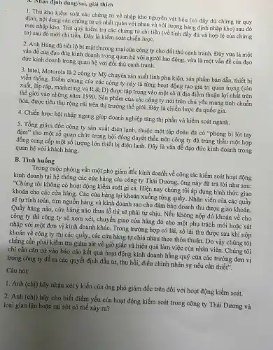 A. Nhạn định dacute (u)ng/sai, giải thích
1. Thủ kho kiềm soát các chứng từ về nhập kho nguyên vật liệu (có đầy đủ chứng từ quy
định, nội dung các chứng từ có nhất quán với nhau và với lượng hàng định nhập kho) sau đó
mới nhập kho. Thủ quỹ kiềm tra các chứng từ chi tiền (về tính đầy đủ và hợp lệ của chứng
từ) sau đó mới chi tiền. Đây là kiềm soát chiến lượC.
2. Anh Hùng đã tiết lộ bí mật thương mại của công ty cho đối thủ cạnh tranh. Đây vừa là một
vấn đề của đạo đức kinh doanh trong quan hệ với người lao động, vừa là một vấn đề của đạo
đức kinh doanh trong quan hệ với đối thủ cạnh tranh.
3. Intel, Motorola là 2 công ty Mỹ chuyên sản xuất linh phụ kiện, sản phẩm bán dẫn, thiết bị
viễn thông. Điểm chung của các công ty này là từng hoạt động tạo giá trị quan trọng (sản
xuất, lắp ráp, marketing và R & D) được tập trung vào một số ít địa điểm thuận lợi nhất trên
thế giới vào những nǎm 1990. Sản phẩm của các công ty nói trên chủ yếu mang tính chuẩn
hóa, được tiêu thụ rộng rãi trên thị trường thế giới. Đây là chiến lược đa quốc gia.
4. Chiến lược hội nhập ngang giúp doanh nghiệp tǎng thị phần và kiềm soát ngành.
5. Tổng giám đốc công ty sản xuất điện lạnh, thuộc một tập đoàn đã có "phong bì lót tay
đậm" cho một số quan chức trong hội đồng duyệt thầu nên công ty đã trúng thầu một hợp
đồng cung cấp một số lượng lớn thiết bị điện lạnh. Đây là vấn đề đạo đức kinh doanh trong
quan hệ với khách hàng.
B. Tình huống
Trong cuộc phỏng vấn một phó giám đốc kinh doath về công tác kiềm soát hoạt động
kinh doanh tại hệ thông các cửa hàng của công ty Thái Dương,ông này đã trả lời như sau:
"Chúng tôi không có hoạt động kiềm soát gì cả. Hiện nay chúng tôi áp dụng hình thức giao
khoán cho các cửa hàng. Các cửa hàng lại khoán xuống từng quầy. Nhân viên của các quầy
sẽ tự tính toán.tìm nguồn hàng và kinh doanh sao cho đảm bảo doanh thu được giao khoán.
Quầy hàng nào, cửa hàng nào thua lỗ thì sẽ phải tự chịu. Nếu không nộp đủ khoán về cho
công ty thì công ty sẽ xem xét,chuyển giao cửa hàng đó cho một phụ trách mới hoặc sát
nhập với một đơn vị kinh doanh khác . Trong trường hợp có lãi, số lãi thu được sau khi nộp
khoán về công ty thì các quầy, các cửa hàng tự chia nhau theo thỏa thuận Do vậy chúng tôi
chẳng cần phải kiểm tra giám sát về giờ giấc và hiệu quả làm việc của nhân viên. Chúng tôi
chi cần cǎn cứ vào báo cáo kết quả hoạt động kinh doanh hằng quý của các trưởng đơn vị
trong công ty để ra các quyết định đầu tư, thu hồi,điều chỉnh nhân sự nếu cần thiết".
Câu hỏi:
1. Anh (chị) hãy nhận xét ý kiến của ông phó giám đốc trên đối với hoạt động kiềm soát.
2. Anh (chị) hãy cho biết điểm yếu của hoạt động kiểm soát trong công ty Thái Dương và
loại gian lận hoặc sai sót có thể xảy ra?