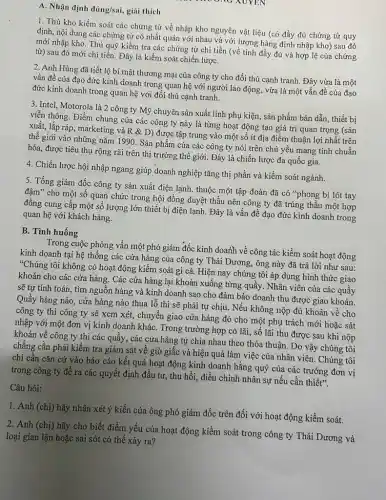 A. Nhận định dacute (u)ng/sai, giải thích
1. Thủ kho kiềm soát các chứng từ về nhập kho nguyên vật liệu (có đầy đủ chứng từ quy
định, nội dung các chứng từ có nhất quán với nhau và với lượng hàng định nhập kho) sau đó
mới nhập kho. Thủ quỹ kiểm tra các chứng từ chi tiền (về tính đầy đủ và hợp lệ của chứng
từ) sau đó mới chi tiền. Đây là kiểm soát chiến lượC.
2. Anh Hùng đã tiết lộ bí mật thương mại của công ty cho đối thủ cạnh tranh. Đây vừa là một
vấn đề của đạo đức kinh doanh trong quan hệ với người lao động, vừa là một vấn đề của đạo
đức kinh doanh trong quan hệ với đối thủ cạnh tranh.
3. Intel, Motorola là 2 công ty Mỹ chuyên sản xuất linh phụ kiện, sản phẩm bán dẫn, thiết bị
viễn thông. Điểm chung của các công ty này là từng hoạt động tạo giá trị quan trọng (sản
xuất, lắp ráp, marketing và R & D) được tập trung vào một số ít địa điểm thuận lợi nhất trên
thế giới vào những nǎm 1990. Sản phẩm của các công ty nói trên chủ yếu mang tính chuẩn
hóa, được tiêu thụ rộng rãi trên thị trường thế giới. Đây là chiến lược đa quốc gia.
4. Chiến lược hội nhập ngang giúp doanh nghiệp tǎng thị phần và kiểm soát ngành.
5. Tổng giám đốc công ty sản xuất điện lạnh, thuộc một tập đoàn đã có "phong bì lót tay
đậm" cho một số quan chức trong hội đồng duyệt thầu nên công ty đã trúng thầu một hợp
đồng cung cấp một số lượng lớn thiết bị điện lạnh. Đây là vấn đề đạo đức kinh doanh trong
quan hệ với khách hàng.
B. Tình huống
Trong cuộc phỏng vấn một phó giám đốc kinh doanh về công tác kiềm soát hoạt động
kinh doanh tại hệ thông các cửa hàng của công ty Thái Dương,ông này đã trả lời như sau:
"Chúng tôi không có hoạt động kiểm soát gì cả. Hiện nay chúng tôi áp dụng hình thức giao
khoán cho các cửa hàng. Các cửa hàng lại khoán xuống từng quây. Nhân viên của các quầy
sẽ tự tính toán.tìm nguồn hàng và kinh doanh sao cho đảm bảo doanh thu được giao khoán.
Quầy hàng nào, cửa hàng nào thua lỗ thì sẽ phải tự chịu. Nếu không nộp đủ khoán về cho
công ty thì công ty sẽ xem xét,chuyển giao cửa hàng đó cho một phụ trách mới hoặc sát
nhập với một đơn vị kinh doanh kháC.Trong trường hợp có lãi, số lãi thu được sau khi nộp
khoán về công ty thì các quầy, các cửa hàng tự chia nhau theo thỏa thuận.Do vậy chúng tôi
chẳng cần phải kiểm tra giám sát về giờ giấc và hiệu quả làm việc của nhân viên. Chúng tôi
chi cần cǎn cứ vào báo cáo kết quả hoạt động kinh doanh hằng quý của các trường đơn vị
trong công ty để ra các quyết định đầu tư, thu hồi,điều chỉnh nhân sự nếu cần thiết".
Câu hỏi:
1. Anh (chị) hãy nhận xét ý kiến của ông phó giám đốc trên đối với hoạt động kiềm soát.
2. Anh (chị) hãy cho biết điểm yếu của hoạt động kiểm soát trong công ty Thái Dương và
loại gian lận hoặc sai sót có thể xảy ra?
xoy