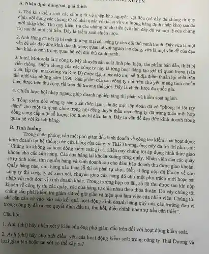 A. Nhân định đủ ing/sai,giải thich
YEN
1. Thủ kho kiểm soát các ; chứng từ về nhập kho n guyên vật liệu (có đầy đủ chứng từ quy
định, nội dung , các chứng từ có nhất quán với nhau và với l rơn g hàng định nhập kho) sau đó
mới nhập kho.Thủ quỹ kiển 1 tra các c chứng từ chi tiền (về tính đầy đủ và hợp lệ của chứng
từ)sau đó mới ch i tiến. Đác là kiểm soát chiến lượC.
2. Anh Hùng đã ti ết lộ bí mật thương ; mại của công ty cl ho đối thủ canh tranh . Đây vừa là một
vân đề của đao đức kinh doanl trong qua hệ với người lao động, vừa là một : vấn đề của đạo
đức kinh doanh trong quan hệ với ở tối thủ cạnh tranh.
3. Intel Motor ola là 2 công ty my chuyên sản xuất linh phu kiện, sản phẩm bár dẫn, thiế t bi
viễn thông . Điểm chung của các công ty này là từng hoat động tao giá trị quan trọng (sản
xuất, lắp ráp, ma rke ting và R &D)được tập trung vào một số ít địa điểm thuận lợi nhật trên
thế giới vào nhi ững nǎm 1990. Sả n phẩm của các công ty nói trê n chủ yếu man g tính l chuẩn
hóa,được tiêu 1 thụ rộng rãi trên thi trường ; thế giới.Đây là ch iến lược đa quốc gia.
4. Chiến lược hôi nhập ngan g giúp doanh nghiệp tǎng thi phần và kiểm soát ngành.
5. Tổng giám đốc công ty sản xuất điệ lạnh., thuộc một tập đoàn đã có ''phong bì lót tay
đậm'cho một số quan chức trong hô i đồng d lyêt thầu 1 nên công 3 ty đã trúng thầu 1 một hợp
đồng cung cấp một số lượng lớn thiết bị điện lạnh . Đây là vấn đề đao đức kinh doanh trong
quan hệ với khác h hàng.
B. Tình huống
Trong cu c phỏng vấn một phó giár n đốc kinh doanh về công tác ; kiểm soát hoat động
kinh doanh tại hệ thốn;g các cửa hàng của công ty Thái Dương , ông này đã trả lời như sau:
"Chúng tôi không có hoat động kiểm soát gì cả. Hiện nay chún g tôi áp dụng hình thức giao
khoán cho các cửa hàng x. Các cửa hàng lai khoán xuốn lg từng quầy . Nhân viên của các quầy
sẽ tự tính toán , tìm nguồn hàng và kinh doanh sao cho đảm bảo doanh 1 thu được giao khoán.
Quầy hàng nào, cửa hàng nào thua lỗ thì sẽ phải tư chiu.Nếu không nộp đủ khoán về cho
công ty thì công ty sẽ xem xét , chuyển giao cửa hàng đó cho một phu trách mới hoặc sát
nhập với một đơn vị kinh doan h kháC.Trong trường hợp có lãi , số lãi thu đưo c sau khi nộp
khoán về công ty thi các quầy , các cửa hàng tự chia nhau theo thỏa thuân.Do vậy chúng tôi
chẳng cần phải kiểm tra giám sát về giờ giấc và hiệu quả làm việc của nhân viên.. Chúng tôi
chỉ cần cǎn cứ vào báo cáo kết quả hoat động kinh doanh hằn 3 quý của các : trưởng đơn vị
trong công ty để ra các quyết định đầu tư,thu hồi,điều chỉnh nhân sự nếu cần thiết".
Câu hỏi:
1. Anh (chị) hãy nhận xét ý kiến của ông phó giám đốc trên đối với hoạt động kiển 1 soát.
2. Anh (chị) hãy cho biết điểm yếu của hoạt động kiểm soát trong công ty Thái Dương và
loại gian lận hoặc sai sót có thể xảy ra?