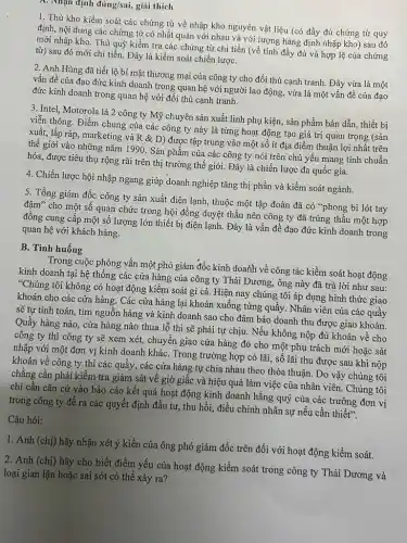 A. Nhận định đúng/sai, giải thich
1. Thủ kho kiềm soát các chứng từ về nhập kho nguyên vật liệu (có đầy đủ chứng từ quy
định, nội dung các chứng từ có nhất quán với nhau và với lượng hàng định nhập kho) sau đó
mới nhập kho. Thủ quỹ kiểm tra các chứng từ chi tiền (về tính đầy đủ và hợp lệ của chứng
từ) sau đó mới chi tiền. Đây là kiềm soát chiến lượC.
2. Anh Hùng đã tiết lộ bí mật thương mại của công ty cho đối thủ cạnh tranh. Đây vừa là một
vấn đề của đạo đức kinh doanh trong quan hệ với người lao động, vừa là một vấn đề của đạo
đức kinh doanh trong quan hệ với đối thủ cạnh tranh.
3. Intel, Motorola là 2 công ty Mỹ chuyên sản xuất linh phụ kiện, sản phẩm bán dẫn, thiết bị
viễn thông. Điểm chung của các công ty này là từng hoạt động tạo giá trị quan trọng (sản
xuất, lắp ráp, marketinp và R & D)được tập trung vào một số ít địa điểm thuận lợi nhất trên
thế giới vào những nǎm 1990. Sản phẩm của các công ty nói trên chủ yếu mang tính chuẩn
hóa, được tiêu thụ rộng rãi trên thị trường thế giới. Đây là chiến lược đa quốc gia.
4. Chiến lược hội nhập ngang giúp doanh nghiệp tǎng thị phần và kiểm soát ngành.
5. Tổng giám đốc công ty sản xuất điện lạnh, thuộc một tập đoàn đã có "phong bì lót tay
đậm" cho một số quan chức trong hội đồng duyệt thầu nên công ty đã trúng thầu một hợp
đồng cung cấp một số lượng lớn thiết bị điện lạnh. Đây là vấn đề đạo đức kinh doanh trong
quan hệ với khách hàng.
B. Tình huống
Trong cuộc phỏng vấn một phó giám đốc kinh doath về công tác kiềm soát hoạt động
kinh doanh tại hệ thông các cửa hàng của công ty Thái Dương,ông này đã trả lời như sau:
"Chúng tôi không có hoạt động kiểm soát gì cả. Hiện nay chúng tôi áp dụng hình thức giao
khoán cho các cửa hàng. Các cửa hàng lại khoán xuống từng quầy. Nhân viên của các quầy
sẽ tự tính toán.tìm nguồn hàng và kinh doanh sao cho đảm bảo doanh thu được giao khoán.
Quầy hàng nào, cửa hàng nào thua lỗ thì sẽ phải tự chịu. Nếu không nộp đủ khoán về cho
công ty thì công ty sẽ xem xét,chuyển giao cửa hàng đó cho một phụ trách mới hoặc sát
nhập với một đơn vị kinh doanh kháC.Trong trường hợp có lãi, số lãi thu được sau khi nộp
khoán về công ty thì các quầy, các cửa hàng tự chia nhau theo thỏa thuận . Do vậy chúng tôi
chẳng cần phải kiểm tra giám sát về giờ giấc và hiệu quả làm việc của nhân viên. Chúng tôi
chi cần cǎn cứ vào báo cáo kết quả hoạt động kinh doanh hằng quý của các trường đơn vị
trong công ty để ra các quyết định đầu tư, thu hồi,điều chinh nhân sự nếu cần thiết".
Câu hỏi:
1. Anh (chị) hãy nhận xét ý kiến của ông phó giám đốc trên đối với hoạt động kiềm soát.
2. Anh (chị) hãy cho biết điểm yếu của hoạt động kiểm soát trong công ty Thái Dương và
loại gian lận hoặc sai sót có thể xảy ra?