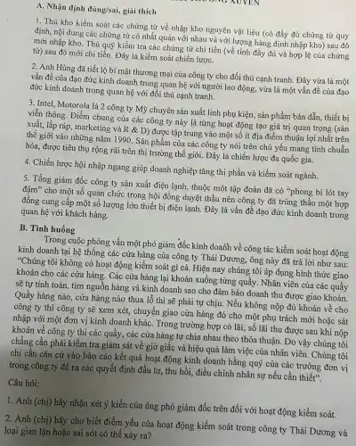 A. Nhận định đúng/sai,giải thích
XUYEN
1. Thủ kho kiềm soát các chứng từ về nhập kho nguyên vật liệu (có đầy đủ chứng từ quy
định, nội dung các chứng từ có nhất quán với nhau và với lượng hàng định nhập kho) sau đó
mới nhập kho. Thủ quỹ kiểm tra các chứng từ chi tiền (về tính đầy đủ và hợp lệ của chứng
từ) sau đó mới chi tiền. Đây là kiểm soát chiến lượC.
2. Anh Hùng đã tiết lộ bí mật thương mại của công ty cho đối thủ cạnh tranh. Đây vừa là một
vấn đề của đạo đức kinh doanh trong quan hệ với người lao động, vừa là một vấn đề của đạo
đức kinh doanh trong quan hệ với đối thủ cạnh tranh.
3. Intel, Motorola là 2 công ty Mỹ chuyên sản xuất linh phụ kiện, sản phẩm bán dẫn, thiết bị
viễn thông. Điểm chung của các công ty này là từng hoạt động tạo giá trị quan trọng (sản
xuất, lắp ráp, marketing và R & D) được tập trung vào một số ít địa điểm thuận lợi nhất trên
thế giới vào những nǎm 1990. Sản phẩm của các công ty nói trên chủ yếu mang tính chuẩn
hóa, được tiêu thụ rộng rãi trên thị trường thế giới. Đây là chiến lược đa quốc gia.
4. Chiến lược hội nhập ngang giúp doanh nghiệp tǎng thị phần và kiểm soát ngành.
5. Tổng giám đốc công ty sản xuất điện lạnh, thuộc một tập đoàn đã có "phong bì lót tay
đậm" cho một số quan chức trong hội đồng duyệt thầu nên công ty đã trúng thầu một hợp
đồng cung cấp một số lượng lớn thiết bị điện lạnh. Đây là vấn đề đạo đức kinh doanh trong
quan hệ với khách hàng.
B. Tình huống
Trong cuộc phỏng vấn một phó giám đốc kinh doanh về công tác kiềm soát hoạt động
kinh doanh tại hệ thống các cửa hàng của công ty Thái Dương, ông này đã trả lời như sau:
*Chúng tôi không có hoạt động kiểm soát gì cả. Hiện nay chúng tôi áp dụng hình thức giao
khoán cho các cửa hàng. Các cửa hàng lại khoán xuống từng quầy. Nhân viên của các quầy
sẽ tự tính toán tìm nguồn hàng và kinh doanh sao cho đảm bảo doanh thu được giao khoán.
Quầy hàng nào, cửa hàng nào thua lỗ thì sẽ phải tự chịu. Nếu không nộp đủ khoán về cho
công ty thì công ty sẽ xem xét,chuyển giao cửa hàng đó cho một phụ trách mới hoặc sát
nhập với một đơn vị kinh doanh khác Trong trường hợp có lãi, số lãi thu được sau khi nộp
khoán về công ty thì các quầy, các cửa hàng tự chia nhau theo thỏa thuận.Do vậy chúng tôi
chẳng cần phải kiểm tra giám sát về giờ giấc và hiệu quả làm việc của nhân viên. Chúng tôi
chi cần cǎn cứ vào báo cáo kết quả hoạt động kinh doanh hằng quý của các trưởng đơn vị
trong công ty để ra các quyết định đầu tư, thu hồi,điều chỉnh nhân sự nếu cần thiết".
Câu hỏi:
1. Anh (chị) hãy nhận xét ý kiến của ông phó giám đốc trên đối với hoạt động kiểm soát.
2. Anh (chị) hãy cho biết điểm yếu của hoạt động kiểm soát trong công ty Thái Dương và
loại gian lận hoặc sai sót có thể xảy ra?