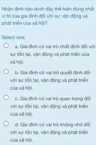 Nhận định nào dưới đây thể hiện đúng nhất
vị trí của gia đình đối với sự vận động và
phát triển của xã hội?
Select one:
a. Gia đình có vai trò nhất định đối với
sự tồn tại, vận động và phát triển của
xã hội.
b. Gia đình có vai trò quyết định đối
với sự tồn tại,vận động và phát triển
của xã hội.
c. Gia đình có vai trò quan trọng đối
với sự tồn tại , vận động và phát triển
của xã hội.
d. Gia đình có vai trò không nhỏ đối