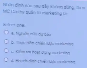 Nhận định nào sau đây không đúng, theo
MC Carthy quàn trị marketing là:
Select one:
a. Nghiên cũu dư báo
b. Thực hiện chiến lược marketing
c. Kiểm tra hoat động marketing
d. Hoach đinh chiến luóc marketing