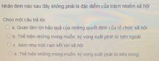 Nhận định nào sau đây không phải là đặc điểm của trách nhiệm xã hội
Chọn một câu trả lời:
a. Quan tâm tới hậu quả của những quyết định của tổ chức xã hội
b. Thể hiện những mong muốn, kỳ vọng xuất phát từ bên ngoài
c. Xem như một cam kết với xã hôi
d. Thể hiện những mong muốn, kỳ vọng xuất phát từ bên trong