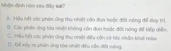 Nhận định nào sau đây sai?
A. Hầu hết các phản ứng thu nhiệt cần đun hoặc đốt nóng để duy trì.
B. Các phản ứng tỏa nhiệt không cần đun hoặc đốt nóng để tiếp diễn.
C. Hầu hết các phản ứng thu nhiệt đều cần có tác nhân khơi mào.
D. Để xảy ra phản ứng tỏa nhiệt đều cần đốt nóng.