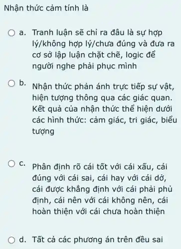 Nhận thức cảm tính là
a. Tranh luân sẽ chỉ ra đâu là sư hợp
lý/không hợp lý/chưa đúng và đưa ra
cơ sở lập luận chặt chẽ, logic để
người nghe phải phục mình
b.
Nhân thức phản ánh trực tiếp sự vật,
hiện tượng thông qua các giác quan.
Kết quả của nhận thức thể hiện dưới
các hình thức : cảm giác, tri giác, biểu
tượng
C.
Phân định rõ cái tốt với cái xấu, cái
đúng với cái sai, cái hay với cái dở,
cái được khẳng định với cái phải phủ
định, cái nên với cái không nên, cái
hoàn thiện với cái chưa hoàn thiện
d. Tất cả các phương án trên đều sai