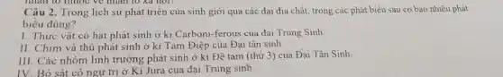 nhân to thuộc về nhân to xã hội?
Câu 2. Trong lịch sử phát triển của sinh giới qua các đại địa chất, trong các phát biểu sau có bao nhiêu phát
biểu đúng?
I. Thực vật có hạt phát sinh ở kì Carboni-ferous của đại Trung Sinh.
II. Chim và thú phát sinh ở kỉ Tam Điệp của Đại tân sinh
III. Các nhóm linh trường phát sinh ở kì Đê tam (thứ 3) của Đại Tân Sinh
IV. Bò sát cô ngự trị ở Ki Jura của đai Trung sinh.