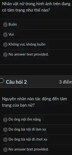 Nhân vật nữ trong hình ảnh trên đang
có tâm trạng như thế nào?
Buồn
) Vui
) Không vui,không buồn
) No answer text provided.
> Câu hỏi 2
Nguyên nhân nào tác động đến tâm
trạng của ban nữ?
) Do ông nội ốm nặng
Do ông bà nội đi làm xa
Do ông bà nội đi chơi xa
No answer text provided.